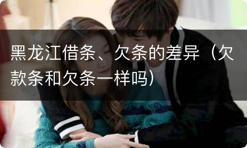黑龙江借条、欠条的差异（欠款条和欠条一样吗）