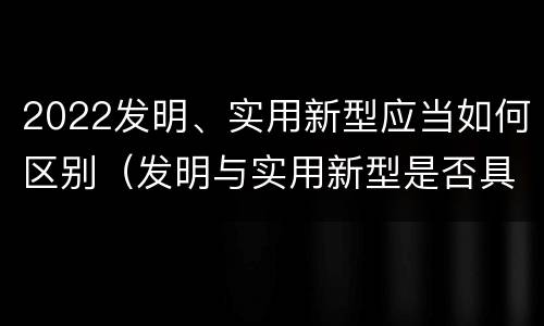 2022发明、实用新型应当如何区别(发明与实用新型是否具有实用性)