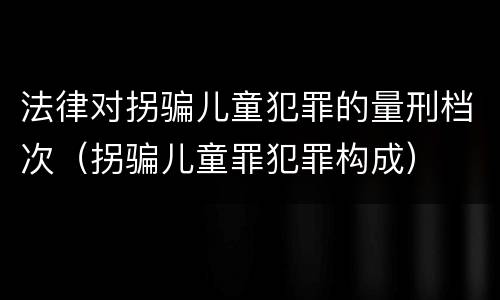 法律对拐骗儿童犯罪的量刑档次（拐骗儿童罪犯罪构成）