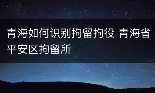 青海如何识别拘留拘役 青海省平安区拘留所