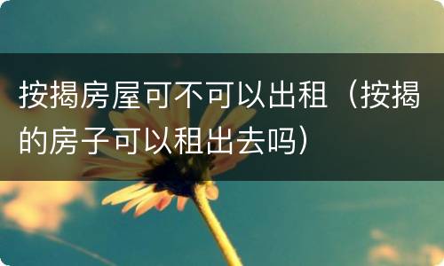 按揭房屋可不可以出租（按揭的房子可以租出去吗）