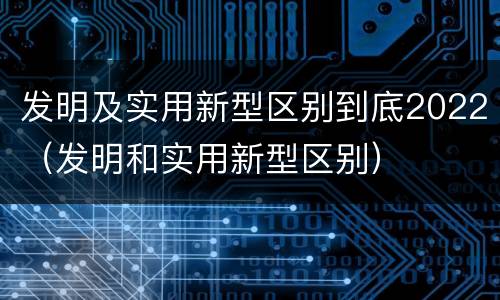 发明及实用新型区别到底2022（发明和实用新型区别）