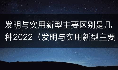 发明与实用新型主要区别是几种2022(发明与实用新型主要区别是几种2022年的)