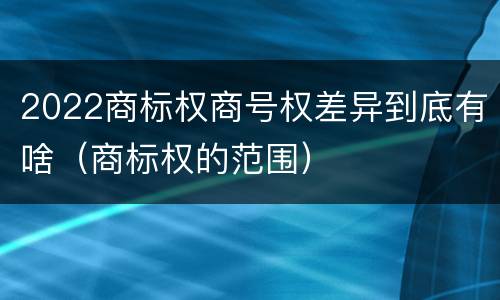 2022商标权商号权差异到底有啥（商标权的范围）