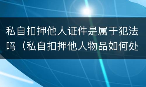 私自扣押他人证件是属于犯法吗（私自扣押他人物品如何处理?）