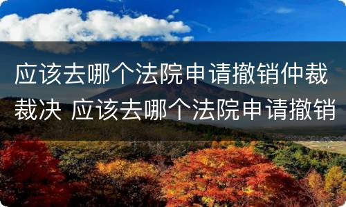 应该去哪个法院申请撤销仲裁裁决 应该去哪个法院申请撤销仲裁裁决呢