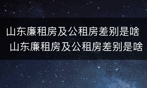 山东廉租房及公租房差别是啥 山东廉租房及公租房差别是啥呀