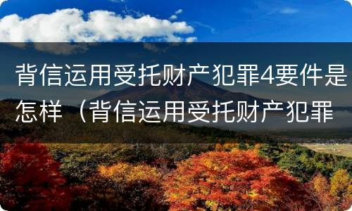 背信运用受托财产犯罪4要件是怎样（背信运用受托财产犯罪主体）