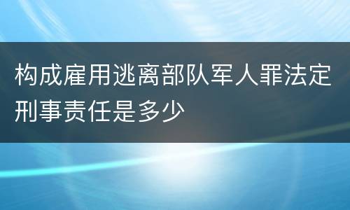 构成雇用逃离部队军人罪法定刑事责任是多少