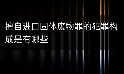 擅自进口固体废物罪的犯罪构成是有哪些