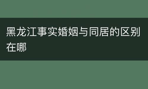 黑龙江事实婚姻与同居的区别在哪