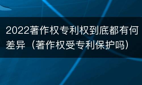 2022著作权专利权到底都有何差异（著作权受专利保护吗）