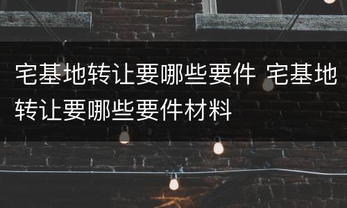 宅基地转让要哪些要件 宅基地转让要哪些要件材料