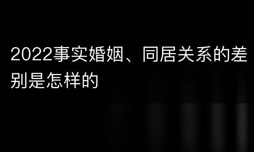 2022事实婚姻、同居关系的差别是怎样的 2022事实婚姻、同居关系的差别是怎样的