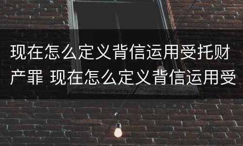 现在怎么定义背信运用受托财产罪 现在怎么定义背信运用受托财产罪呢 现在怎么定义背信运用受托财产罪 现在怎么定义背信运用受托财产罪呢