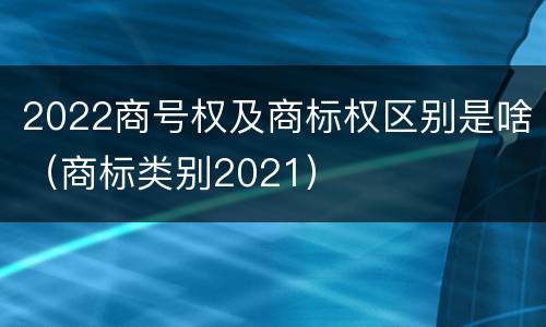 2022商号权及商标权区别是啥（商标类别2021）