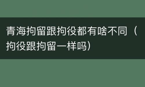 青海拘留跟拘役都有啥不同（拘役跟拘留一样吗）