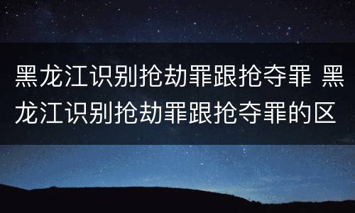 黑龙江识别抢劫罪跟抢夺罪 黑龙江识别抢劫罪跟抢夺罪的区别