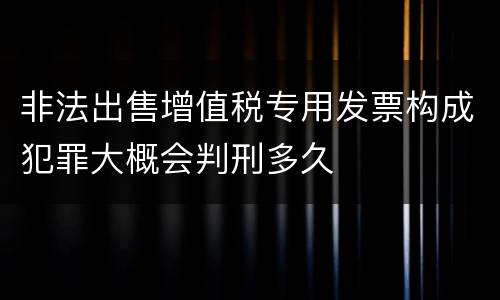 非法出售增值税专用发票构成犯罪大概会判刑多久