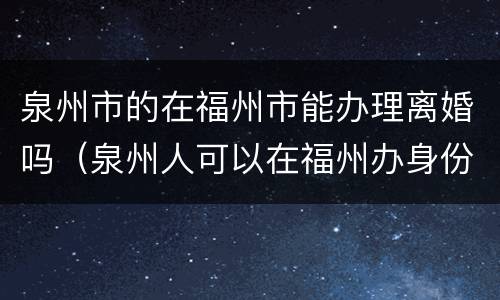 泉州市的在福州市能办理离婚吗（泉州人可以在福州办身份证吗）