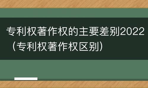 专利权著作权的主要差别2022（专利权著作权区别）