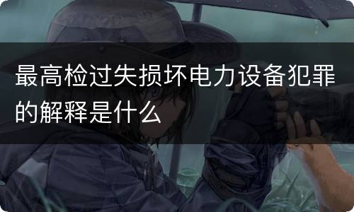 最高检过失损坏电力设备犯罪的解释是什么