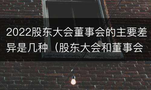 2022股东大会董事会的主要差异是几种（股东大会和董事会的主要职责）