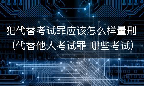 犯代替考试罪应该怎么样量刑（代替他人考试罪 哪些考试）