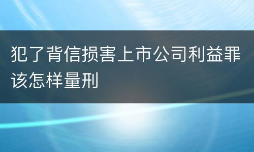 犯了背信损害上市公司利益罪该怎样量刑