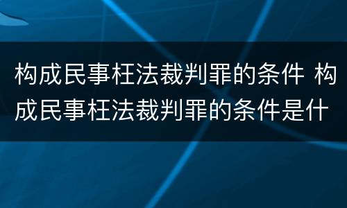 构成民事枉法裁判罪的条件 构成民事枉法裁判罪的条件是什么