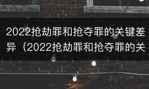 2022抢劫罪和抢夺罪的关键差异（2022抢劫罪和抢夺罪的关键差异在于）