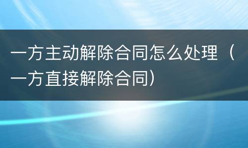 一方主动解除合同怎么处理（一方直接解除合同）