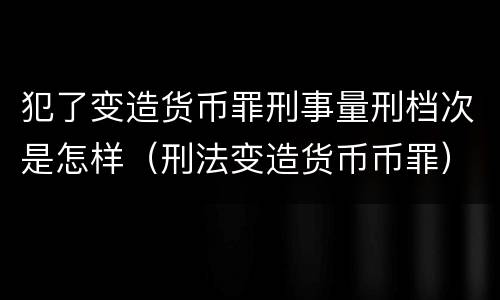 犯了变造货币罪刑事量刑档次是怎样（刑法变造货币币罪）