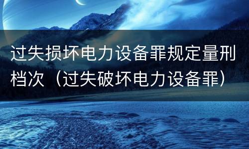 过失损坏电力设备罪规定量刑档次（过失破坏电力设备罪）