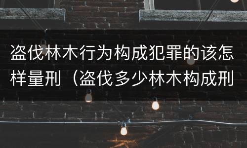 盗伐林木行为构成犯罪的该怎样量刑（盗伐多少林木构成刑事犯罪）
