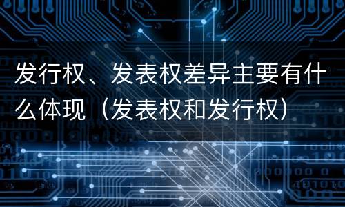 发行权、发表权差异主要有什么体现（发表权和发行权）