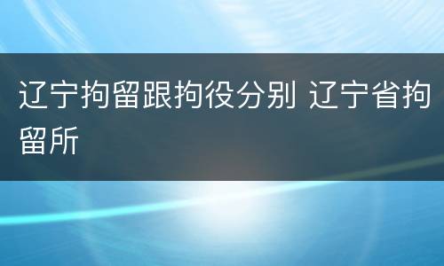 辽宁拘留跟拘役分别 辽宁省拘留所