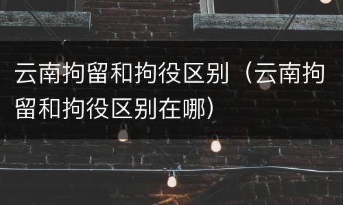 云南拘留和拘役区别（云南拘留和拘役区别在哪）