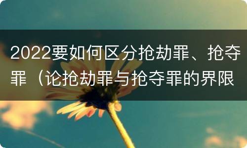 2022要如何区分抢劫罪、抢夺罪（论抢劫罪与抢夺罪的界限）