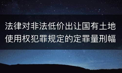法律对非法低价出让国有土地使用权犯罪规定的定罪量刑幅度是怎样的