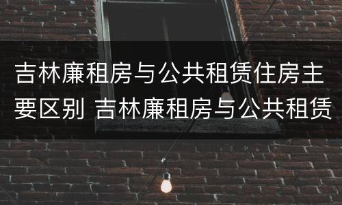 吉林廉租房与公共租赁住房主要区别 吉林廉租房与公共租赁住房主要区别是什么