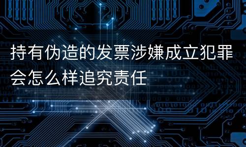 持有伪造的发票涉嫌成立犯罪会怎么样追究责任