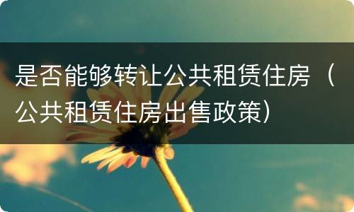 是否能够转让公共租赁住房（公共租赁住房出售政策）
