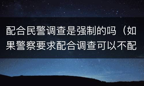 配合民警调查是强制的吗（如果警察要求配合调查可以不配合吗）