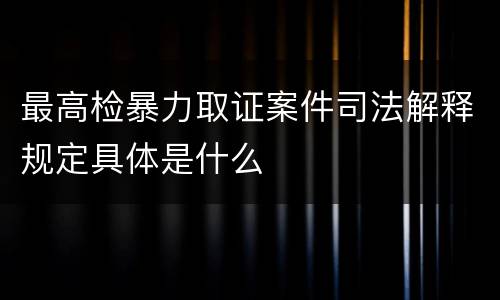 最高检暴力取证案件司法解释规定具体是什么
