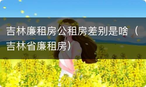 吉林廉租房公租房差别是啥(吉林省廉租房) 吉林廉租房公租房差别是啥(吉林省廉租房)