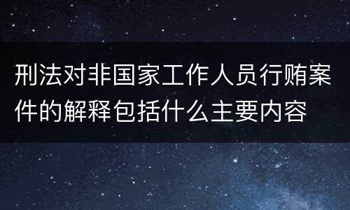 刑法对非国家工作人员行贿案件的解释包括什么主要内容