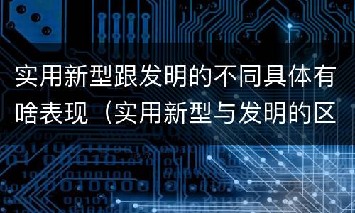 实用新型跟发明的不同具体有啥表现（实用新型与发明的区别）