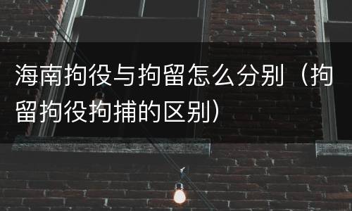 海南拘役与拘留怎么分别（拘留拘役拘捕的区别）