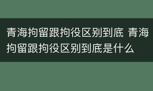 青海拘留跟拘役区别到底 青海拘留跟拘役区别到底是什么